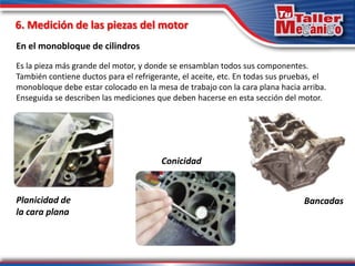 6. Medición de las piezas del motor
En el monobloque de cilindros
Planicidad de
la cara plana
Es la pieza más grande del motor, y donde se ensamblan todos sus componentes.
También contiene ductos para el refrigerante, el aceite, etc. En todas sus pruebas, el
monobloque debe estar colocado en la mesa de trabajo con la cara plana hacia arriba.
Enseguida se describen las mediciones que deben hacerse en esta sección del motor.
Bancadas
Conicidad
 