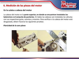 6. Medición de las piezas del motor
En la culata o cabeza del motor
Planicidad de la cara plana
La cabeza del motor es la parte superior, en donde se encuentran instalados los
balancines o el conjunto de punterías. En todas las cabezas van instaladas las válvulas
con sus respectivas guías, asientos y resortes. Para verificar si la cabeza del motor está
desgastada, deben hacerse las siguientes pruebas:
 