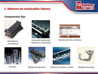 Componentes fijos
Monoblock o
monobloque
Cuerpo de aceleración,
inyectores o carburador
Cabeza de cilindros o culata
Cilindors
Tapa de punterías o válvulas
Múltiple de admisión Múltiple de escape
1. Motores de combustión interna
 