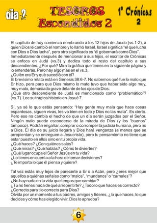 DIA 2
2
El capítulo de hoy comienza nombrando a los 12 hijos de Jacob (vs.1-2), a
quien Dios le cambió el nombre y lo llamó Israel. Israel significa “el que lucha
con Dios o Dios lucha”, pero otro significado es “él gobernará como Dios”.
Inmediatamente después de mencionar a sus hijos, el escritor de Crónicas
se enfoca en Judá (vs.3) y dedica todo el resto del capítulo a sus
descendientes. ¿Por qué? Mira la gráfica que tienes en la siguiente página y
lo entenderás. Pero hay algo más en el vs.3.
¿Quién era Er y qué sucedió con él?
El brevísimo relato está en Génesis 38:6-7. No sabemos qué fue lo malo que
Er hizo, pero para que Dios mismo lo mate tuvo que haber sido algo muy,
muy malo, demasiado grave delante de los ojos de Dios.
¿Qué otro descendiente de Judá es mencionado como “problemático”?
(vs.7). Lee su trágica historia en Josué 7.
Sí, ya sé lo que estás pensando: “Hay gente muy mala que hace cosas
espantosas, siguen vivas, les va bien en todo y Dios no las mata”. Es cierto.
Pero eso no cambia el hecho de que un día serán juzgados por el Señor.
Ningún malo puede esconderse de la mirada de Dios (y los “buenos”
tampoco). Podrán engañar, comprar o corromper la justicia humana, pero no
a Dios. El día de su juicio llegará y Dios hará venganza (a menos que se
arrepientan y se entreguen a Jesucristo), pero tu pensamiento no tiene que
estar puesto en ellos sino en tu propia vida.
¿Qué haces? ¿Con quiénes sales?
¿Qué miras? ¿Qué hablas? ¿Cómo te diviertes?
¿Qué lugar ocupa el Señor Jesús en tu vida?
¿Lo tienes en cuenta a la hora de tomar decisiones?
¿Te importa lo que él piensa y quiere?
Tal vez estás muy lejos de parecerte a Er o a Acán, pero ¿eres mejor que
aquellos a quiénes señalas como “malos”, “mundanos” o “carnales”?
¿No hay nada en tu vida que tengas que cambiar?
¿Tú no tienes nada de qué arrepentirte? ¿Todo lo que haces es correcto?
¿Correcto para ti o correcto para Dios?
Olvida por un momento a tus padres, amigos y líderes, ¿lo que haces, lo que
decides y cómo has elegido vivir, Dios lo aprueba?
6
1ºCrónicas
 