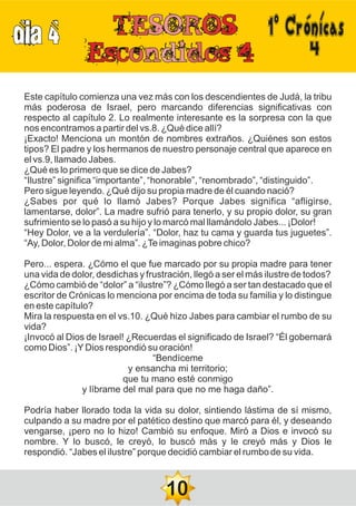 DIA 4
4
Este capítulo comienza una vez más con los descendientes de Judá, la tribu
más poderosa de Israel, pero marcando diferencias significativas con
respecto al capítulo 2. Lo realmente interesante es la sorpresa con la que
nos encontramos a partir del vs.8. ¿Qué dice allí?
¡Exacto! Menciona un montón de nombres extraños. ¿Quiénes son estos
tipos? El padre y los hermanos de nuestro personaje central que aparece en
el vs.9, llamado Jabes.
¿Qué es lo primero que se dice de Jabes?
“Ilustre” significa “importante”, “honorable”, “renombrado”, “distinguido”.
Pero sigue leyendo. ¿Qué dijo su propia madre de él cuando nació?
¿Sabes por qué lo llamó Jabes? Porque Jabes significa “afligirse,
lamentarse, dolor”. La madre sufrió para tenerlo, y su propio dolor, su gran
sufrimiento se lo pasó a su hijo y lo marcó mal llamándolo Jabes... ¡Dolor!
“Hey Dolor, ve a la verdulería”. “Dolor, haz tu cama y guarda tus juguetes”.
“Ay, Dolor, Dolor de mi alma”. ¿Te imaginas pobre chico?
Pero... espera. ¿Cómo el que fue marcado por su propia madre para tener
una vida de dolor, desdichas y frustración, llegó a ser el más ilustre de todos?
¿Cómo cambió de “dolor” a “ilustre”? ¿Cómo llegó a ser tan destacado que el
escritor de Crónicas lo menciona por encima de toda su familia y lo distingue
en este capítulo?
Mira la respuesta en el vs.10. ¿Qué hizo Jabes para cambiar el rumbo de su
vida?
¡Invocó al Dios de Israel! ¿Recuerdas el significado de Israel? “Él gobernará
como Dios”. ¡YDios respondió su oración!
“Bendíceme
y ensancha mi territorio;
que tu mano esté conmigo
y líbrame del mal para que no me haga daño”.
Podría haber llorado toda la vida su dolor, sintiendo lástima de sí mismo,
culpando a su madre por el patético destino que marcó para él, y deseando
vengarse, ¡pero no lo hizo! Cambió su enfoque. Miró a Dios e invocó su
nombre. Y lo buscó, le creyó, lo buscó más y le creyó más y Dios le
respondió. “Jabes el ilustre” porque decidió cambiar el rumbo de su vida.
10
1ºCrónicas
 