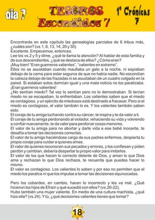 DIA 7
7
Encontrarás en este capítulo las genealogías parciales de 6 tribus más,
¿cuáles son? (vs.1, 6, 13, 14, 20 y 30).
Excelente. Empecemos, entonces.
Lee los vs.2 y 5 y dime, ¿qué te llama la atención? Al hablar de esta familia y
de sus descendientes, ¿qué se destaca de ellos? ¿Cómo eran?
¡Muy bien! “Eran guerreros valientes”, “valientes en extremo”.
Ellos no se asustaban cuando maullaba un gato a la noche, ni espiaban
debajo de la cama para estar seguros de que no había nadie. No escondían
la cabeza debajo de las frazadas ni se asustaban de un cuadro colgado en la
pared. Si estaban solos dormían igual y una mala noticia no los paralizaba.
¡Eran guerreros valientes!
¿No sentían miedo? Tal vez lo sentían pero no lo demostraban. Si tenían
miedo no se escapaban, lo enfrentaban. Los valientes saben que el miedo
es contagioso, y un ejército de miedosos está destinado a fracasar. Pero si el
miedo es contagioso, el valor también lo es. Y los valientes también saben
esto.
El coraje de tu amigo luchando contra su cáncer, te inspira y te da valor a ti.
El coraje de tu amiga perdonando al violador, rehaciendo su vida y volviendo
a confiar nuevamente, te da valor para perdonar cosas menores.
El valor de tu amiga para no abortar y darle vida a ese bebé inocente, te
desafía a tomar las decisiones correctas.
El valor de tu amigo haciéndose cargo de sus padres enfermos, despierta tu
propio coraje para cuidar a quienes amas.
El valor de quienes reconocen sus pecados y errores, y los confiesan y piden
perdón y cambian, debería despertar tu propio valor para imitarlos.
El valor de los que hacen lo correcto delante de Dios, y aman lo que Dios
ama y rechazan lo que Dios rechaza, te recuerda que puedes hacer lo
mismo.
El valor es contagioso. Los valientes lo saben y por eso no permiten que el
miedo los paralice ni que los impulse a tomar las decisiones equivocadas.
Pero los cobardes, en cambio, hacen lo incorrecto y les va mal. ¿Qué
hicieron los hijos de Efraín y qué sucedió con ellos? (vs.20-22).
Hubo también una mujer valiente. En medio de una cultura machista, ¿qué
hizo ella? (vs.24).Ytú, ¿qué decisiones valientes tienes que tomar?
18
1ºCrónicas
 