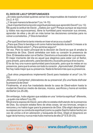 ELDIOS DE LAS 2º OPORTUNIDADES
¿En ésta oportunidad quiénes serían los responsables de trasladar el arca?
(vs.2, 4-12)
¿Yde qué manera la llevarían? (vs.14-15)
¿Qué importantísima lección espiritual piensas que aprendió David? (vs.13)
Me gusta la actitud de David. ¿Sabes por qué? Porque aunque se equivoca
(y todos nos equivocamos), tiene la humildad para reconocer sus errores,
aprender de ellos y de ahí en más tomar las decisiones correctas para no
volver a cometerlos. ¡YDios lo bendice!
¿Por qué David tenía tanto interés en traer el arca a su ciudad?
¿Para que Dios lo bendiga a él como había bendecido durante 3 meses a la
familia de Obed-edom? ¿Para sentirse seguro?
Tal vez. Pero la razón principal de la decisión de David es que él amaba la
presencia de Dios. David anhelaba con todo su corazón la presencia de
Dios. Él deseaba estar con el Señor. David era un buscador de su presencia.
El mejor momento del día es aquel que elegimos para estar con el Señor,
para amarlo, para adorarlo, para bendecirlo y buscarlo porque él es bueno.
Él te da hoy una nueva oportunidad para buscarlo, para que te metas en su
presencia, para que lo ames con todo tu corazón. ¡Aprovéchala! ¡Disfrútala!
No hay nada mejor que su presencia. Nada te llenará más que su presencia.
¿Qué otros preparativos implementó David para trasladar el arca? (vs.16-
24).
¡Músicos! ¡Cantantes! ¡Adoradores de su presencia! ¡Es una fiesta disfrutar
la presencia de Dios!
Finalmente, el arca fue trasladada desde la casa de Obed-edom hasta la
ciudad de David en medio de danzas, música, sacrificios y honra al nombre
del Señor (vs.25-28).
Sin embargo, hubo alguien que estaba en una “sintonía espiritual” diferente,
¿a quién me refiero? (vs.29)
Mical era la esposa de David, pero ella no estaba disfrutando de la presencia
de Dios. Su corazón estaba lleno de otras cosas, tal vez broncas, enojos o
rencores y no había lugar para la presencia de Dios. Ella eligió despreciar a
su esposo por su conducta espiritual (como su padre Saúl lo había hecho) en
vez de unirse a él en adoración y búsqueda de Dios. Eligió el desprecio en
lugar de la honra y nunca más hubo memoria de ella (2º S.6:20-23).
¿Quieres
Saber Más?
www.desafiojoven.com
Ingresa a:
 