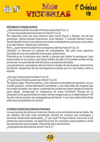 DIA 20
19
PÉSIMOS CONSEJEROS
¿Qué hecho político sucede entre los amonitas? (vs.1)
¿Yqué respuesta provoca esto en David? (vs.2)
No sabemos bien por qué motivos pero entre David y Nahas, rey de los
amonitas, había buenas relaciones, eran aliados. Y cuando Nahas muere,
David decide honrar esa alianza enviando embajadores para que consuelen
a su hijo Hanún. Hasta aquí todo bien.
Pero, ¿qué hacen los pésimos consejeros del rey Hanún? (vs.3)
¡Exacto! Le llenaron la cabeza de estupideces. No sólo eran pésimos
consejeros sino que además eran super paranoicos.
Paranoica es la persona que siente y piensa que todos la persiguen, que
todos están en su contra, que todos hablan de ella.Al no poder confiar en las
personas vive pensando mal de todos y sospecha de todos.
Los paranoicos consejeros del rey Hanún dudan de las buenas intenciones
de David, sospechan de los consejeros enviados por él y los tratan como a
espías.
¿De qué manera los humillan? (vs.4)
¿Yqué hace David cuando se entera? (vs.5)
Te explico algo. Para los judíos, y las naciones orientales en general, era un
insulto grosero, tremendamente humillante y una total falta de respeto que
les corten la barba, los rapen y además les corten las ropas desde el cinturón
para abajo. ¡Imagínate la vergüenza de esos hombres! Piensa en la
situación en la que sentiste la mayor de las vergüenzas ¡y multiplícala por 10!
Así de mal se sentían los embajadores de David. Y por ese motivo David les
pidió que se quedaran en Jericó.
CONSECUENCIAS DESASTROSAS
Lo que sucede de ahora en más con Hanún y los amonitas es lamentable. De
ser aliados del país más bendecido (Israel) se vuelven sus enemigos y
terminan totalmente destruidos. ¿Y por qué? Porque Hanún escuchó a las
personas equivocadas, se dejó llevar por los consejos equivocados y tomó
las decisiones equivocadas. Hizo todo mal y así terminó.
¿Qué pésimas decisiones toma? (vs.6-7)
49
1ºCrónicas
 