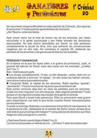 DIA 21
20
No vas a tener ninguna dificultad con este capítulo de Crónicas. ¡Son apenas
8 versículos! ¡Yhasta podrías aprendértelos de memoria!...
¿No? Bueno, entonces léelos.
Ayer vimos cómo fue el final de Hanún rey de los amonitas, por haber
escuchado a la gente equivocada y por haber tomado las decisiones
equivocadas. No solo fueron derrotados por David, no sólo perdieron
completamente la ayuda de Siria, sino que sufrieron las consecuencias
negativas por un año más. Así comienza el capítulo 20, relatando las
pérdidas de los amonitas y las ganancias de David y los israelitas.
PÉRDIDASYGANANCIAS
En la época en la que los reyes salen a la guerra (la primavera), Joab, el
general del ejército de David, hace dos cosas con los amonitas. ¿Cuáles
son? (vs.1)
Bien. Veámoslo por parte.
n Los arrasa completamente. O sea, un año después, vuelve Joab con un
poderoso ejército a terminar “el trabajo”. Un año antes los habían vencido,
pero ahora vuelve para exterminarlos.
n Conquista Rabá, la capital de los amonitas. Rabá significa “grande”,
“abundante”.Yfueron muchas las riquezas que encontraron allí.
Este primer versículo deja bien en claro las pérdidas para los amonitas.
¡Cada vez eran mayores! ¡Un año después, ellos seguían perdiendo! Y todo
porque un rey siguió el consejo equivocado de la gente incorrecta.
Pero para David e Israel hubo ganancias. Ellos no provocaron esta guerra
pero respondieron con todo lo que tenían cuando fueron menospreciados
por los amonitas.
Cuando tu enemigo (Satanás y sus demonios inmundos) te menosprecie, no
le perdones la vida. ¡Aplástalos en el nombre del Señor Jesús! ¡Arrasa de tu
vida todo lo que provenga del maligno! Y conquista las bendiciones que Dios
traiga a tu vida y ponga en tu camino.
¿Qué hace David cuando llega a Rabá? (vs.2)
La corona real pesaba un talento de oro... ¡34 kilos!Yademás estaba ador-
51
1ºCrónicas
 