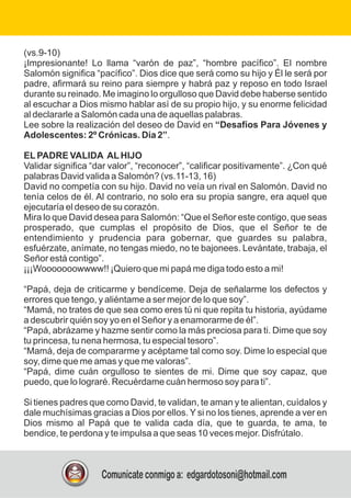 (vs.9-10)
¡Impresionante! Lo llama “varón de paz”, “hombre pacífico”. El nombre
Salomón significa “pacífico”. Dios dice que será como su hijo y Él le será por
padre, afirmará su reino para siempre y habrá paz y reposo en todo Israel
durante su reinado. Me imagino lo orgulloso que David debe haberse sentido
al escuchar a Dios mismo hablar así de su propio hijo, y su enorme felicidad
al declararle a Salomón cada una de aquellas palabras.
Lee sobre la realización del deseo de David en “Desafíos Para Jóvenes y
Adolescentes: 2º Crónicas. Día 2”.
ELPADRE VALIDA ALHIJO
Validar significa “dar valor”, “reconocer”, “calificar positivamente”. ¿Con qué
palabras David valida a Salomón? (vs.11-13, 16)
David no competía con su hijo. David no veía un rival en Salomón. David no
tenía celos de él. Al contrario, no solo era su propia sangre, era aquel que
ejecutaría el deseo de su corazón.
Mira lo que David desea para Salomón: “Que el Señor este contigo, que seas
prosperado, que cumplas el propósito de Dios, que el Señor te de
entendimiento y prudencia para gobernar, que guardes su palabra,
esfuérzate, anímate, no tengas miedo, no te bajonees. Levántate, trabaja, el
Señor está contigo”.
¡¡¡Wooooooowwww!! ¡Quiero que mi papá me diga todo esto a mi!
“Papá, deja de criticarme y bendíceme. Deja de señalarme los defectos y
errores que tengo, y aliéntame a ser mejor de lo que soy”.
“Mamá, no trates de que sea como eres tú ni que repita tu historia, ayúdame
a descubrir quién soy yo en el Señor y a enamorarme de él”.
“Papá, abrázame y hazme sentir como la más preciosa para ti. Dime que soy
tu princesa, tu nena hermosa, tu especial tesoro”.
“Mamá, deja de compararme y acéptame tal como soy. Dime lo especial que
soy, dime que me amas y que me valoras”.
“Papá, dime cuán orgulloso te sientes de mi. Dime que soy capaz, que
puedo, que lo lograré. Recuérdame cuán hermoso soy para ti”.
Si tienes padres que como David, te validan, te aman y te alientan, cuídalos y
dale muchísimas gracias a Dios por ellos. Y si no los tienes, aprende a ver en
Dios mismo al Papá que te valida cada día, que te guarda, te ama, te
bendice, te perdona y te impulsa a que seas 10 veces mejor. Disfrútalo.
Comunícate conmigo a: edgardotosoni@hotmail.com
 