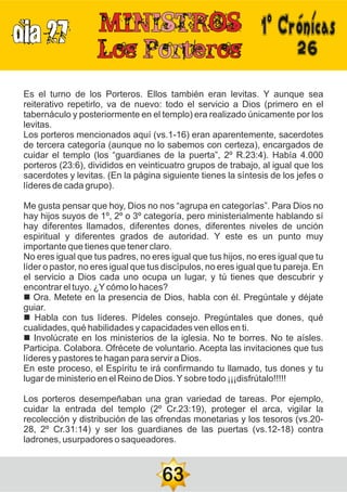 DIA 27
26
Es el turno de los Porteros. Ellos también eran levitas. Y aunque sea
reiterativo repetirlo, va de nuevo: todo el servicio a Dios (primero en el
tabernáculo y posteriormente en el templo) era realizado únicamente por los
levitas.
Los porteros mencionados aquí (vs.1-16) eran aparentemente, sacerdotes
de tercera categoría (aunque no lo sabemos con certeza), encargados de
cuidar el templo (los “guardianes de la puerta”, 2º R.23:4). Había 4.000
porteros (23:6), divididos en veinticuatro grupos de trabajo, al igual que los
sacerdotes y levitas. (En la página siguiente tienes la síntesis de los jefes o
líderes de cada grupo).
Me gusta pensar que hoy, Dios no nos “agrupa en categorías”. Para Dios no
hay hijos suyos de 1º, 2º o 3º categoría, pero ministerialmente hablando sí
hay diferentes llamados, diferentes dones, diferentes niveles de unción
espiritual y diferentes grados de autoridad. Y este es un punto muy
importante que tienes que tener claro.
No eres igual que tus padres, no eres igual que tus hijos, no eres igual que tu
líder o pastor, no eres igual que tus discípulos, no eres igual que tu pareja. En
el servicio a Dios cada uno ocupa un lugar, y tú tienes que descubrir y
encontrar el tuyo. ¿Ycómo lo haces?
n Ora. Metete en la presencia de Dios, habla con él. Pregúntale y déjate
guiar.
n Habla con tus líderes. Pídeles consejo. Pregúntales que dones, qué
cualidades, qué habilidades y capacidades ven ellos en ti.
n Involúcrate en los ministerios de la iglesia. No te borres. No te aísles.
Participa. Colabora. Ofrécete de voluntario. Acepta las invitaciones que tus
líderes y pastores te hagan para servir a Dios.
En este proceso, el Espíritu te irá confirmando tu llamado, tus dones y tu
lugar de ministerio en el Reino de Dios.Ysobre todo ¡¡¡disfrútalo!!!!!
Los porteros desempeñaban una gran variedad de tareas. Por ejemplo,
cuidar la entrada del templo (2º Cr.23:19), proteger el arca, vigilar la
recolección y distribución de las ofrendas monetarias y los tesoros (vs.20-
28, 2º Cr.31:14) y ser los guardianes de las puertas (vs.12-18) contra
ladrones, usurpadores o saqueadores.
63
1ºCrónicas
 