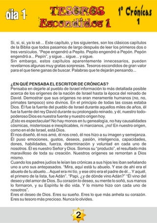 DIA 1 1ºCrónicas
1
Si, si, si, ya lo sé… Este capítulo, y los siguientes, son los clásicos capítulos
de la Biblia que todos pasamos de largo después de leer los primeros dos o
tres versículos. “Pepe engendró a Pepito. Pepito engendró a Pepón. Pepón
engendró a... Pepín”, y sigue... sigue... y sigue.
Sin embargo, estos capítulos aparentemente innecesarios, pueden
revelarnos algunas muy gratas sorpresas. Tesoros escondidos de gran valor
para el que tiene ganas de buscar. Palabras que te dejarán pensando...
¿EN QUÉ PENSABAELESCRITOR DE CRÓNICAS?
Pensaba en dejarle al pueblo de Israel información lo más detallada posible
acerca de los orígenes de la nación de Israel hasta la época del reinado de
David. Demostrar que sus orígenes no eran meramente humanos (no, no,
primates tampoco) sino divinos. En el principio de todas las cosas estaba
Dios. Él fue la fuente del pueblo de Israel durante aquellos miles de años, él
fue la fuente del rey David durante su prolongado reinado, y él, nuestro todo-
poderoso Dios es nuestra fuente y nuestro origen hoy.
¡Esto es espectacular! No hay monos en tu genealogía, no hay causalidades
cósmicas, misteriosas e inexplicables, ni marcianos, ¡no! En nuestro origen,
como en el de Israel, está Dios.
Él nos diseñó, él nos amó, él nos creó, él nos hizo a su imagen y semejanza.
Él puso emociones, gustos, deseos, pasión, inteligencia, capacidades,
dones, habilidades, fuerza, determinación y voluntad en cada uno de
nosotros. Él es nuestro Señor y Dios. Somos su “producto”, el resultado más
maravilloso de toda su creación. Nuestros orígenes se remontan a Dios
mismo.
Cuando los padres judíos le leían las crónicas a sus hijos les iban señalando
uno a uno sus antepasados. “Mira, aquí está tu abuelo. Y ese de ahí era el
abuelo de tu abuelo...Aquel era mi tío, y ese otro era el padre de él... Y aquél,
el primero de la lista, fue Adán”. “Papi, ¿y de dónde vino Adán?” “Él vino del
deseo y del amor de Dios. Su corazón lo deseo, su mente lo soñó, sus manos
lo formaron, y su Espíritu le dio vida. Y lo mismo hizo con cada uno de
nosotros”.
Eres el deseo de Dios. Eres su sueño. Eres lo que más anhela su corazón.
Eres su tesoro más precioso. Nunca lo olvides.
2
 