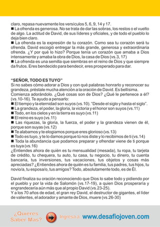 claro, repasa nuevamente los versículos 5, 6, 9, 14 y 17.
n La ofrenda es generosa. No se trata de dar las sobras, los restos o el vuelto
de algo. La actitud de David, de sus líderes y oficiales, y de todo el pueblo lo
deja bien claro.
n La ofrenda es la expresión de tu corazón. Como sea tu corazón será tu
ofrenda. David escogió entregar la más grande, generosa y extraordinaria
ofrenda. ¿Y por qué lo hizo? Porque tenía un corazón que amaba a Dios
intensamente y amaba la obra de Dios, la casa de Dios (vs.3, 17)
n La ofrenda es una semilla que siembras en el reino de Dios y que siempre
da frutos. Eres bendecido para bendecir, eres prosperado para dar.
“SEÑOR, TODO ES TUYO”
Si no sabes cómo adorar a Dios y con qué palabras honrarlo y reconocer su
grandeza, préstale mucha atención a la oración de David. Es bellísima.
Comienza adorándolo. ¿Qué cosas son de Dios? ¿Qué le pertenece a él?
(vs.10-16).Te ayudo a pensarlo:
n El tiempo y la eternidad son suyos (vs.10). “Desde el siglo y hasta el siglo”.
n La grandeza, el poder, la gloria, la victoria y el honor son suyos (vs.11)
nTodo, en los cielos y en la tierra es suyo (vs.11)
n El reino es suyo (vs.11)
n Las riquezas, la gloria, la fuerza, el poder y la grandeza vienen de él,
porque son suyas (vs.12)
nTe alabamos y te elogiamos porque eres glorioso (vs.13)
nTodo es tuyo, y te lo damos porque tú nos diste y lo recibimos de ti (vs.14)
n Toda la abundancia que podamos preparar y ofrendar viene de ti porque
es tuya (vs.16)
¿Entiendes ahora de quién es tu mensualidad (mesada), tu ropa, tu tarjeta
de crédito, tu chequera, tu auto, tu casa, tu negocio, tu dinero, tu cuenta
bancaria, tus inversiones, tus vacaciones, tus objetos y cosas más
apreciadas? ¿Entiendes ahora de quién es tu familia, tus padres, tus hijos, tu
novio/a, tu esposa/o, tus amigos?Todo, absolutamente todo, es de Él.
David finaliza su oración reconociendo que Dios lo sabe todo y pidiendo por
el pueblo y por la vida de Salomón (vs.17-19), a quien Dios prosperaría y
engrandecería aún más que al propio David (vs.23-25).
Y a los 70 años de edad, el gran rey David, el destructor de gigantes, el líder
de valientes, el adorador y amante de Dios, muere (vs.26-30)
¿Quieres
Saber Más?
www.desafiojoven.com
Ingresa a:
 