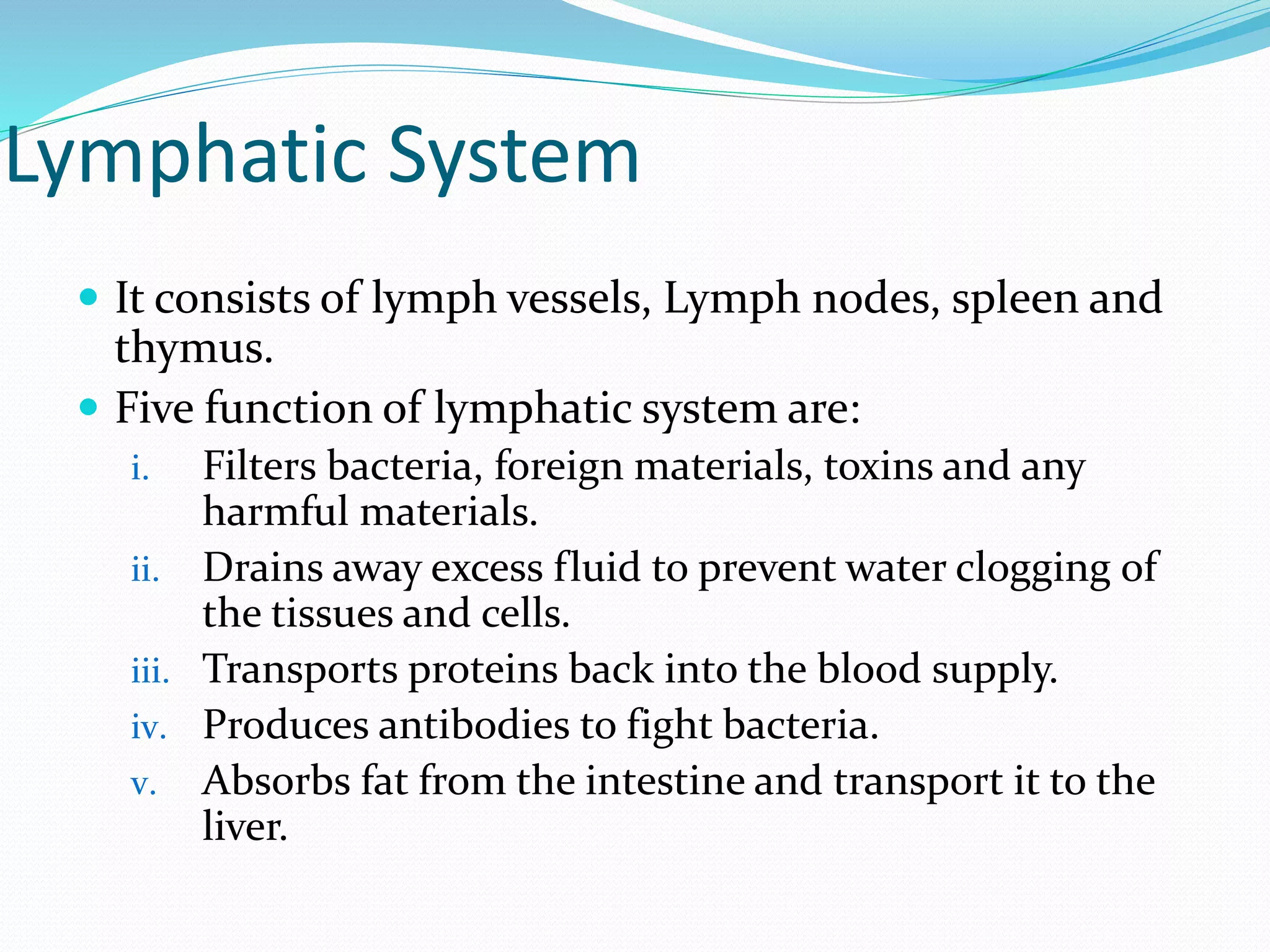 Lymphatic System
 It consists of lymph vessels, Lymph nodes, spleen and
thymus.
 Five function of lymphatic system are:
i. Filters bacteria, foreign materials, toxins and any
harmful materials.
ii. Drains away excess fluid to prevent water clogging of
the tissues and cells.
iii. Transports proteins back into the blood supply.
iv. Produces antibodies to fight bacteria.
v. Absorbs fat from the intestine and transport it to the
liver.
 