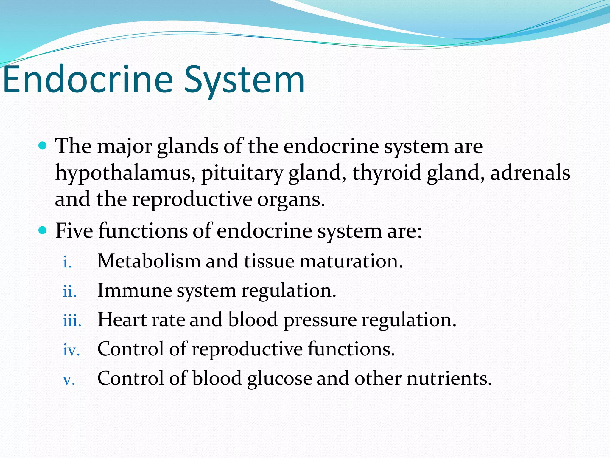 Endocrine System
 The major glands of the endocrine system are
hypothalamus, pituitary gland, thyroid gland, adrenals
and the reproductive organs.
 Five functions of endocrine system are:
i. Metabolism and tissue maturation.
ii. Immune system regulation.
iii. Heart rate and blood pressure regulation.
iv. Control of reproductive functions.
v. Control of blood glucose and other nutrients.
 
