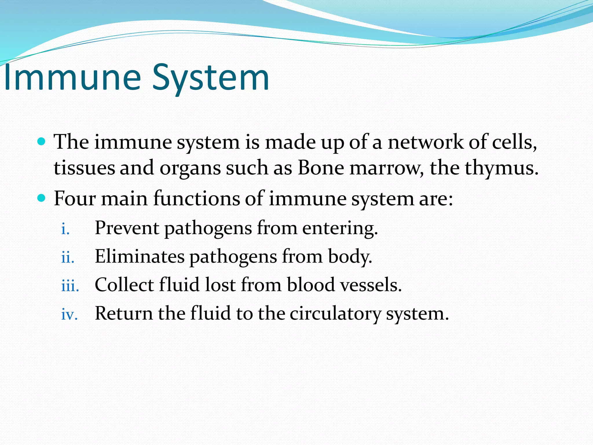 Immune System
 The immune system is made up of a network of cells,
tissues and organs such as Bone marrow, the thymus.
 Four main functions of immune system are:
i. Prevent pathogens from entering.
ii. Eliminates pathogens from body.
iii. Collect fluid lost from blood vessels.
iv. Return the fluid to the circulatory system.
 