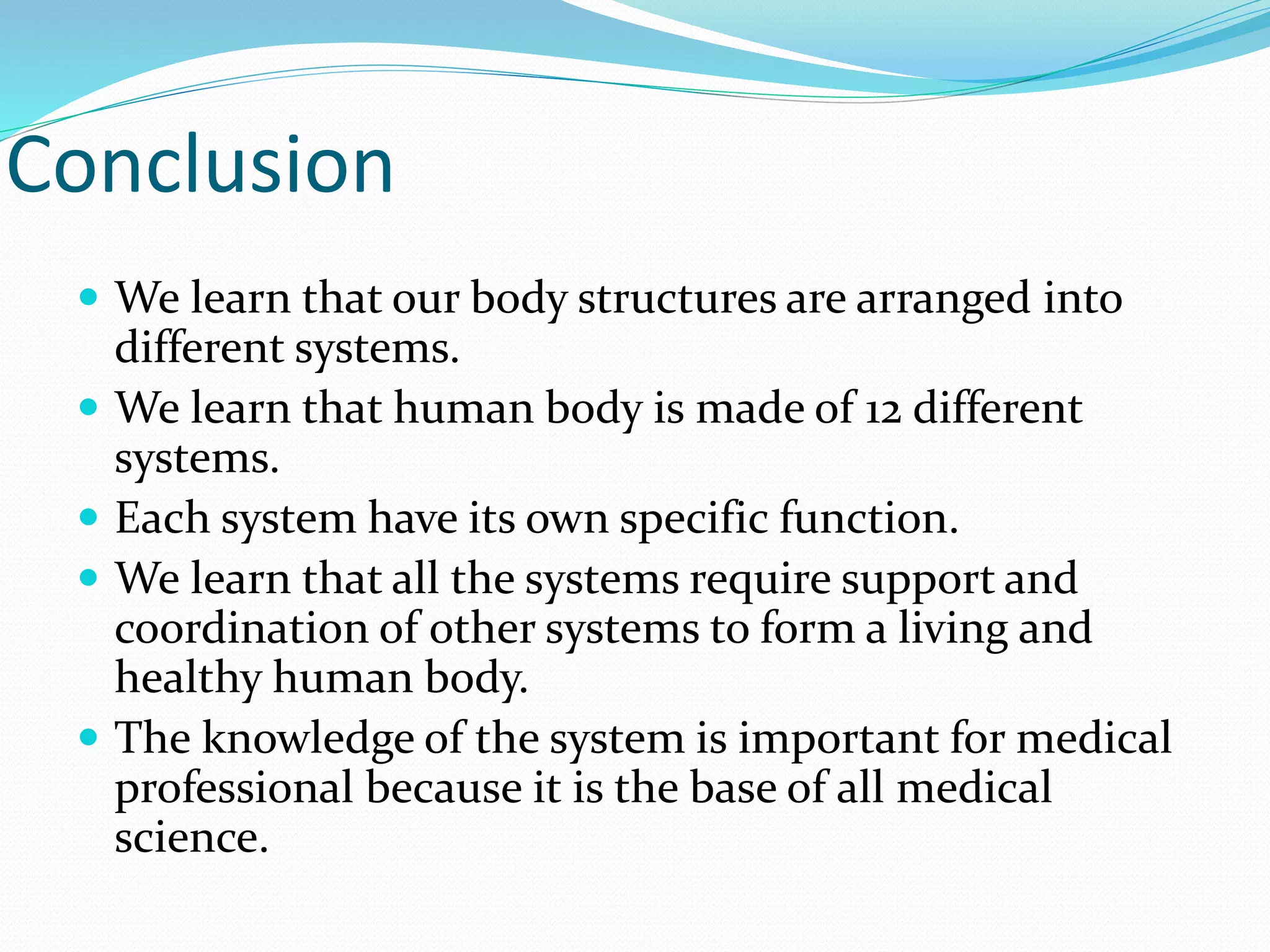 Conclusion
 We learn that our body structures are arranged into
different systems.
 We learn that human body is made of 12 different
systems.
 Each system have its own specific function.
 We learn that all the systems require support and
coordination of other systems to form a living and
healthy human body.
 The knowledge of the system is important for medical
professional because it is the base of all medical
science.
 