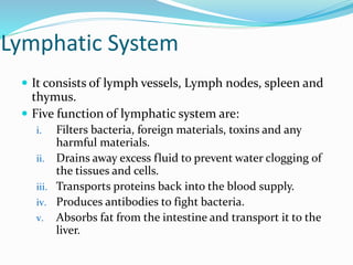 Lymphatic System
 It consists of lymph vessels, Lymph nodes, spleen and
thymus.
 Five function of lymphatic system are:
i. Filters bacteria, foreign materials, toxins and any
harmful materials.
ii. Drains away excess fluid to prevent water clogging of
the tissues and cells.
iii. Transports proteins back into the blood supply.
iv. Produces antibodies to fight bacteria.
v. Absorbs fat from the intestine and transport it to the
liver.
 