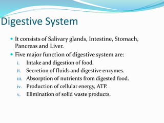 Digestive System
 It consists of Salivary glands, Intestine, Stomach,
Pancreas and Liver.
 Five major function of digestive system are:
i. Intake and digestion of food.
ii. Secretion of fluids and digestive enzymes.
iii. Absorption of nutrients from digested food.
iv. Production of cellular energy, ATP.
v. Elimination of solid waste products.
 