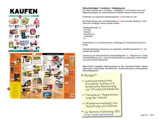 07 Zeitunsbeileger / Container / Galleylayout

    KAUFEN                                             gute Preise um die Ecke
                                                                                                                                                 Eine Seite unterielt sich in „Container“ - Stellplätze (1) für Produkte, die je nach
                                                                                                                                                 Regionalerausgabe mit unterschiedlichen Produkten bestückt werden können.

                                                                                                                                                 Einblenden von passenden Aktionsangeboten (2) ohne Bild als Liste

                                                                                                                                                 Bei Wiederauflage einer „Produktdarstellung“ (3) soll manuelle Gestaltung / Geo-
                                                                                            Französisch
                                                                                                                                                 metrie der vorherigen Version erhalten bleiben

                         0                                               1                                            4 44
PREMIUM
                                                                                            Junge Pute
Geschnetzeltes
vom Schwein                         79 Eissalat große, ergiebige Köpfe         11           gefroren bratfertig
                                                                                            Hkl. A, mit Hals

                                                                                                                                                 Teilaktualisierungen (4):
verschiedene Würzungen                       40 Top-Qualität, Kl. I                         und Innereien
100 g                               �0.         Stück                          �0.
                                                                                 57
                                                                                            1 kg                              �2.
                                                                                                                                27

                                                                          Idee
                                                                          Kaffee/
                                                                          Eilles                                                                 - nur Preis
                                                                                                                                                 - Preistext
                                                                          Gourmet
                                                                          Kaffee

                                                                          500 g Vac.
                                                                                                                                                 - Produktname
                                                                                                                      0 69
                                                                          Packung




                         1 88                                            5 99                                                                    - Produkttext
Langnese
Viennetta                                                                                   Whiskas
Zartes Blättereis                                                                           Katzennahrung
                                   �0.
                                     96
                                                                                                                              �0.
                                                                                                                                35

                                                                                                                                                 - et.
viele Sorten
500 ml Packung            (1 l = 3,76 DM/1,92 �)                               �3.
                                                                                 06         verschiedene Sorten
                                                                                            106 ml Schale         (100 ml = 0,65 DM/0,33 �)


                     Persil
                     Megaperls
                     auch Color
                     für 60 Wäschen

                                                                                                                                                 Einblendlogik (5) von Wortbildmarken in Abhängig zum Herkunftsland eines Pro-
                                                                                                                                                 duktes
                     4,5 kg
                     Tragepackung




                    19
                                                                                            Sportsocken
                                    99
                                                                  45           00
                                                                                                                      6 66
                                                                                            mit Frottefuß Baumwolle
                                                   Pampers                                  Doppelrand
                                                   verschieden                              farbig sortiert
                                 �10.
                                                                                                                                                 Produktionsbedingte Verwendung von regionalen (Text/Bild) Bausteinen (6) - hier
                                             22 Sorten
                    (1 Wäsche = 0,33 DM/0,17 �)    Jumbopackung               �23.     01   Größe: 35 -38/43-46
                                                                                            10er Pack                         �3.
                                                                                                                                41



                                    Öffnungszeiten
                                                    Köln • Venloer Str. 320
                                                           Mo. - Fr. 8.00 - 20.00 Uhr ,     Sa. 8.00 - 16.00 Uhr                                 Adresse des Marktes

                                                                                                                                                 Umsetzung von unterschiedlichen Seiten/Spaltigkeiten (7) - Wechsel von 1 spaltig
                                                                                                                                                 Produktdarstellung auf 2 - (manuelle Nachposinierung notwendig) Zusammenstel-
                                                                                                                                                 lung nach Rubriken/Segmenten


                                                                                                                                                 Tag Container, Stellplätze, Aktionsangebote nur Text, Geometrie erhalten, Teilaktu-
                                                                                                                                                 alisierungen, Einblendlogik, Wortbildmarken, Text/Bild Bausteine, unterschiedliche
                                                                                                                                                 Seiten/Spaltigkeiten

                                                                                                                                               # Beileger*
                                                                                                                                               - (semi)automatischer
                                                                                                                                                   Erstseiten Aufbau mit
                                                                                                                                                   dynamische Bestückung
                                                                                                                                                   von (Produkt)Stellplätzen
                                                                                                                                                -  eilupdate / Regionalisie-
                                                                                                                                                   T
                                                                                                                                                   rung der Inhalte                                                                     10
                                                                                                                                                -  iederverwendung von
                                                                                                                                                   W
                                                                                                                                                   Gestaltung und Inhalten
                                                                                                                                                *  ia Remote Publishing 2001
                                                                                                                                                  v
                                                                                                                                                  http://oyen.de/remote                                                       oyen.de | 2012
 
