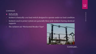 Continued..
 ISOLATOR:
• Isolator is basically a no load switch designed to operate under no load condition
• Isolators used in power system are generally three pole isolators having identical
supports
• The isolators are “Horizontal Breaker Type”.
Continued…
12
 