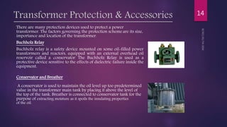 Transformer Protection & Accessories
There are many protection devices used to protect a power
transformer. The factors governing the protection scheme are its size,
importance and location of the transformer.
Buchholz Relay
Buchholz relay is a safety device mounted on some oil-filled power
transformers and reactors, equipped with an external overhead oil
reservoir called a conservator. The Buchholz Relay is used as a
protective device sensitive to the effects of dielectric failure inside the
equipment.
Conservator and Breather
A conservator is used to maintain the oil level up too predetermined
value in the transformer main tank by placing it above the level of
the top of the tank. Breather is connected to conservator tank for the
purpose of extracting moisture as it spoils the insulating properties
of the oil.
14
 