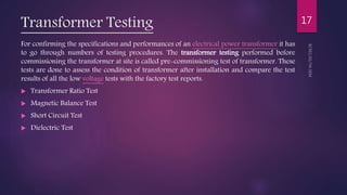 Transformer Testing
For confirming the specifications and performances of an electrical power transformer it has
to go through numbers of testing procedures. The transformer testing performed before
commissioning the transformer at site is called pre-commissioning test of transformer. These
tests are done to assess the condition of transformer after installation and compare the test
results of all the low voltage tests with the factory test reports.
 Transformer Ratio Test
 Magnetic Balance Test
 Short Circuit Test
 Dielectric Test
17
 