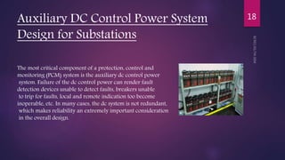 Auxiliary DC Control Power System
Design for Substations
18
The most critical component of a protection, control and
monitoring (PCM) system is the auxiliary dc control power
system. Failure of the dc control power can render fault
detection devices unable to detect faults, breakers unable
to trip for faults, local and remote indication too become
inoperable, etc. In many cases, the dc system is not redundant,
which makes reliability an extremely important consideration
in the overall design.
 