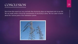 CONCLUSION
Now from this report we can conclude that electricity plays an important role in our life.
We are made aware of how the transmission of electricity is done. We too came to know
about the various parts of the Substation system.
19
 