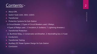 Contents:-
 About DPL
 Switch Yard( 11kV, 33kV, 132kV)
 Transformer
 Protection Systems for Sub-Station
(1.Circuit Breaker, 2.Types of Circuit Breakers used, 3.Relays,
4.Types of Relays used , 5. Insulators, 6. Isolators, 7. Lightning Arresters )
 Transformer Protection
(1. Buchholz Relay, 2. Conservator and Breather ,3. Marshalling box ,4. Fuse)
 Conductors
 Transformer Testing
 Auxiliary DC Power System Design for Sub-Station
 Conclusion
2
 