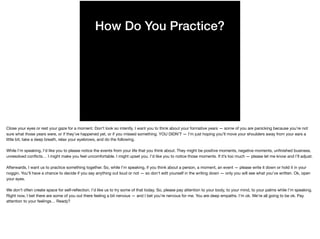 How Do You Practice?
Close your eyes or rest your gaze for a moment. Don’t look so intently. I want you to think about your formative years — some of you are panicking because you’re not
sure what those years were, or if they’ve happened yet, or if you missed something. YOU DIDN’T — I’m just hoping you’ll move your shoulders away from your ears a
little bit, take a deep breath, relax your eyebrows, and do the following.

While I’m speaking, I’d like you to please notice the events from your life that you think about. They might be positive moments, negative moments, unﬁnished business,
unresolved conﬂicts… I might make you feel uncomfortable. I might upset you. I’d like you to notice those moments. If it’s too much — please let me know and I’ll adjust.

Afterwards, I want us to practice something together. So, while I’m speaking, if you think about a person, a moment, an event — please write it down or hold it in your
noggin. You’ll have a chance to decide if you say anything out loud or not — so don’t edit yourself in the writing down — only you will see what you’ve written. Ok, open
your eyes.

We don’t often create space for self-reﬂection. I’d like us to try some of that today. So, please pay attention to your body, to your mind, to your palms while I’m speaking.
Right now, I bet there are some of you out there feeling a bit nervous — and I bet you’re nervous for me. You are deep empaths. I’m ok. We’re all going to be ok. Pay
attention to your feelings… Ready?
 