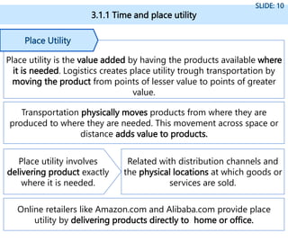 3.1.1 Time and place utility
SLIDE: 10
Place utility is the value added by having the products available where
it is needed. Logistics creates place utility trough transportation by
moving the product from points of lesser value to points of greater
value.
Place Utility
Transportation physically moves products from where they are
produced to where they are needed. This movement across space or
distance adds value to products.
Place utility involves
delivering product exactly
where it is needed.
Related with distribution channels and
the physical locations at which goods or
services are sold.
Online retailers like Amazon.com and Alibaba.com provide place
utility by delivering products directly to home or office.
 