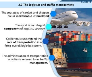 The strategies of carriers and shippers
are in inextricable interrelated.
Transport is an integral
component of logistics strategy.
3.2 The logistics and traffic management
SLIDE: 18
Carrier must understand the
role of transportation in a
firm’s overall logistics system.
The administration of transportation
activities is referred to as traffic
management.
 