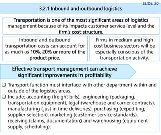 Transportation is one of the most significant areas of logistics
management because of its impacts customer service level and the
firm’s cost structure.
Inbound and outbound
transportation costs can account for
as much as 10%, 20% or more of the
product price.
Firms in medium and high
cost business sectors will be
especially conscious of the
transportation activity.
3.2.1 Inbound and outbound logistics
SLIDE: 20
 Transport function must interface with other department within and
outside of the logistics areas.
 Include; accounting (freight bills), engineering (packaging,
transportation equipment), legal (warehouse and carrier contracts),
manufacturing (just in time deliveries), purchasing (expediting,
supplier selection), marketing (customer service standards),
receiving (claims, documentation) and warehousing (equipment
supply, scheduling).
Effective transport management can achieve
significant improvements in profitability
 