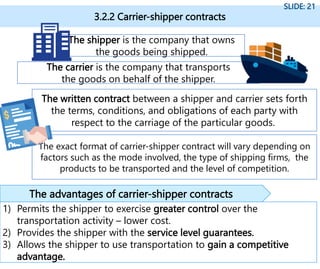 3.2.2 Carrier-shipper contracts
SLIDE: 21
1) Permits the shipper to exercise greater control over the
transportation activity – lower cost.
2) Provides the shipper with the service level guarantees.
3) Allows the shipper to use transportation to gain a competitive
advantage.
The advantages of carrier-shipper contracts
The shipper is the company that owns
the goods being shipped.
The carrier is the company that transports
the goods on behalf of the shipper.
The written contract between a shipper and carrier sets forth
the terms, conditions, and obligations of each party with
respect to the carriage of the particular goods.
The exact format of carrier-shipper contract will vary depending on
factors such as the mode involved, the type of shipping firms, the
products to be transported and the level of competition.
 