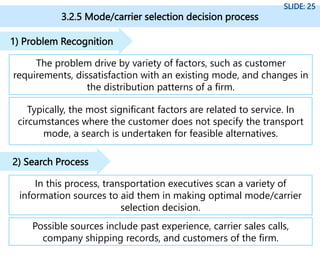 3.2.5 Mode/carrier selection decision process
SLIDE: 25
The problem drive by variety of factors, such as customer
requirements, dissatisfaction with an existing mode, and changes in
the distribution patterns of a firm.
1) Problem Recognition
Typically, the most significant factors are related to service. In
circumstances where the customer does not specify the transport
mode, a search is undertaken for feasible alternatives.
In this process, transportation executives scan a variety of
information sources to aid them in making optimal mode/carrier
selection decision.
2) Search Process
Possible sources include past experience, carrier sales calls,
company shipping records, and customers of the firm.
 