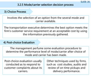 3.2.5 Mode/carrier selection decision process
SLIDE: 26
Involves the selection of an option from the several mode and
carrier available.
3) Choice Process
The transportation executive determines the best option meets the
firm’s customer service requirement at an acceptable cost by using
the information previously gathered.
The management perfume some evaluation procedure to
determine the performance level of mode/carrier after choice of
mode and carrier has been made.
4) Post-choice Evaluation
Post-choice evaluation usually
conducted as to respond to
customer complaints about its
carriers.
Other techniques used by firms,
such as cost studies, audits and
review of on time pickups and
delivery performance.
 