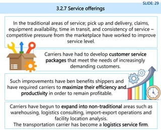 3.2.7 Service offerings
SLIDE: 29
In the traditional areas of service; pick up and delivery, claims,
equipment availability, time in transit, and consistency of service –
competitive pressure from the marketplace have worked to improve
service level.
Carriers have had to develop customer service
packages that meet the needs of increasingly
demanding customers.
Such improvements have ben benefits shippers and
have required carriers to maximize their efficiency and
productivity in order to remain profitable.
Carriers have begun to expand into non-traditional areas such as
warehousing, logistics consulting, import-export operations and
facility location analysis.
The transportation carrier has become a logistics service firm.
 