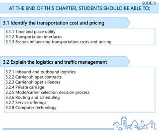 3.1 Identify the transportation cost and pricing
3.1.1 Time and place utility
3.1.2 Transportation interfaces
3.1.3 Factors influencing transportation costs and pricing
AT THE END OF THIS CHAPTER, STUDENTS SHOULD BE ABLE TO;
SLIDE: 3
3.2 Explain the logistics and traffic management
3.2.1 Inbound and outbound logistics
3.2.2 Carrier-shipper contracts
3.2.3 Carrier-shipper alliances
3.2.4 Private carriage
3.2.5 Mode/carrier selection decision process
3.2.6 Routing and scheduling
3.2.7 Service offerings
3.2.8 Computer technology
 
