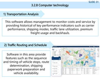 3.2.8 Computer technology
SLIDE: 31
This software allows management to monitor costs and service by
providing historical of key performance indicators such as carrier
performance, shipping modes, traffic lane utilization, premium
freight usage and backhauls.
1) Transportation Analysis
Software in this area provide
features such as the sequence
and timing of vehicle stops, route
determination, shipping
paperwork preparation and
vehicle availability.
2) Traffic Routing and Schedule
 