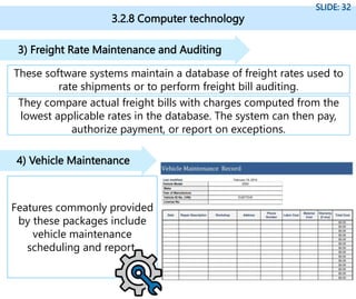 3.2.8 Computer technology
SLIDE: 32
These software systems maintain a database of freight rates used to
rate shipments or to perform freight bill auditing.
3) Freight Rate Maintenance and Auditing
Features commonly provided
by these packages include
vehicle maintenance
scheduling and report.
4) Vehicle Maintenance
They compare actual freight bills with charges computed from the
lowest applicable rates in the database. The system can then pay,
authorize payment, or report on exceptions.
 