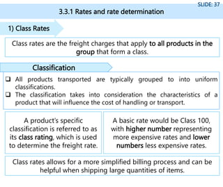 3.3.1 Rates and rate determination
SLIDE: 37
Class rates are the freight charges that apply to all products in the
group that form a class.
1) Class Rates
A product’s specific
classification is referred to as
its class rating, which is used
to determine the freight rate.
A basic rate would be Class 100,
with higher number representing
more expensive rates and lower
numbers less expensive rates.
Class rates allows for a more simplified billing process and can be
helpful when shipping large quantities of items.
 All products transported are typically grouped to into uniform
classifications.
 The classification takes into consideration the characteristics of a
product that will influence the cost of handling or transport.
Classification
 