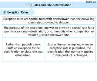 3.3.1 Rates and rate determination
SLIDE: 38
Exception rates are special rates with prices lower than the prevailing
class rates provided to shipper.
2) Exception Rates
The purpose of the exception rate was to provide a special rate for a
specific area, origin-destination, or commodity when competition or
volume justified the lower rate.
Rather than publish a new
tariff, an exception to the
classification or class rate was
established.
Just as the name implies, when an
exception rate is published, the
classification that normally applies
to the product is changed.
 