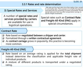 3.3.1 Rates and rate determination
SLIDE: 39
A number of special rates and
services provided by carriers
are available for use in
logistical operations.
3) Special Rates and Services
Special rates such as Contract Rate
and Freight-All-Kind (FAK) apply in
special circumstances.
 Rate based on negotiated between a shipper and carrier.
 Formalized through a written contractual agreement.
 As contract carriage grows in popularity, this practice is becoming
more common.
 Rate based on an average rating is applied for the total shipment
instead determine the classification and applicable freight rate of
individual products.
 A mixture of different products is transported under a negotiated
rating.
Contract Rate
Freight-All-Kind (FAK)
, FAK rates are line-haul rates since they replace class, exceptio
or commodity rates. Their purpose is to simplify the paperwo
associated with the movement of mixed commodities. Numer
special rates exist that may offer transportation savings on
specific freight movements.
 