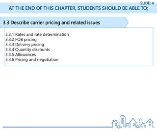 3.3 Describe carrier pricing and related issues
3.3.1 Rates and rate determination
3.3.2 FOB pricing
3.3.3 Delivery pricing
3.3.4 Quantity discounts
3.3.5 Allowances
3.3.6 Pricing and negotiation
AT THE END OF THIS CHAPTER, STUDENTS SHOULD BE ABLE TO;
SLIDE: 4
 