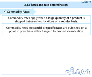 3.3.1 Rates and rate determination
SLIDE: 40
Commodity rates apply when a large quantity of a product is
shipped between two locations on a regular basis.
4) Commodity Rates
Commodity rates are special or specific rates are published on a
point to point bass without regard to product classification.
 