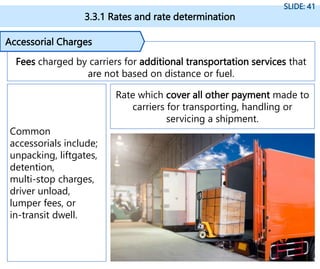 3.3.1 Rates and rate determination
SLIDE: 41
Fees charged by carriers for additional transportation services that
are not based on distance or fuel.
Accessorial Charges
Rate which cover all other payment made to
carriers for transporting, handling or
servicing a shipment.
Common
accessorials include;
unpacking, liftgates,
detention,
multi-stop charges,
driver unload,
lumper fees, or
in-transit dwell.
 