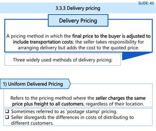 3.3.3 Delivery pricing
SLIDE: 43
A pricing method in which the final price to the buyer is adjusted to
include transportation costs; the seller takes responsibility for
arranging delivery but adds the cost to the quoted price.
Delivery Pricing
Three widely used methods of delivery pricing;
Refers to the pricing method where the seller charges the same
price plus freight to all customers, regardless of their location.
1) Uniform Delivered Pricing
 Sometimes referred to as 'postage stamp' pricing.
 Seller disregards the differences in costs of distributing to
different customers.
 
