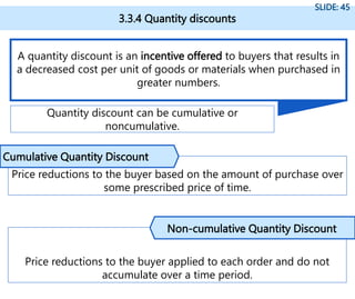 3.3.4 Quantity discounts
SLIDE: 45
A quantity discount is an incentive offered to buyers that results in
a decreased cost per unit of goods or materials when purchased in
greater numbers.
Quantity discount can be cumulative or
noncumulative.
Price reductions to the buyer based on the amount of purchase over
some prescribed price of time.
Cumulative Quantity Discount
Price reductions to the buyer applied to each order and do not
accumulate over a time period.
Non-cumulative Quantity Discount
 