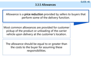 3.3.5 Allowances
SLIDE: 46
Allowance is a price reduction provided by sellers to buyers that
perform some of the delivery function.
Most common allowances are provided for customer
pickup of the product or unloading of the carrier
vehicle upon delivery at the customer’s location.
The allowance should be equal to or greater than
the costs to the buyer for assuming these
responsibilities.
 