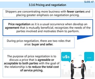 3.3.6 Pricing and negotiation
SLIDE: 47
Shippers are concentrating more business with fewer carriers and
placing greater emphasis on negotiation pricing.
During price negotiation, there are two roles that
arise: buyer and seller.
The purpose of price negotiation is to
discuss a price that is agreeable or
acceptable to both parties with the goal of
the relationship is to reduce the total cost
of service pricing.
Price negotiation as it is a usual occurrence when develop an
agreement that is mutually beneficial, recognizes the needs of the
parties involved and motivates them to perform.
 