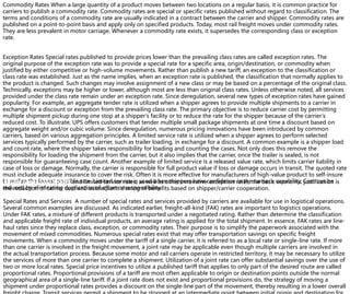 Commodity Rates When a large quantity of a product moves between two locations on a regular basis, it is common practice for
carriers to publish a commodity rate. Commodity rates are special or specific rates published without regard to classification. The
terms and conditions of a commodity rate are usually indicated in a contract between the carrier and shipper. Commodity rates are
published on a point-to-point basis and apply only on specified products. Today, most rail freight moves under commodity rates.
They are less prevalent in motor carriage. Whenever a commodity rate exists, it supersedes the corresponding class or exception
rate.
Exception Rates Special rates published to provide prices lower than the prevailing class rates are called exception rates. The
original purpose of the exception rate was to provide a special rate for a specific area, origin/destination, or commodity when
justified by either competitive or high-volume movements. Rather than publish a new tariff, an exception to the classification or
class rate was established. Just as the name implies, when an exception rate is published, the classification that normally applies to
the product is changed. Such changes may involve assignment of a new class or may be based on a percentage of the original class.
Technically, exceptions may be higher or lower, although most are less than original class rates. Unless otherwise noted, all services
provided under the class rate remain under an exception rate. Since deregulation, several new types of exception rates have gained
popularity. For example, an aggregate tender rate is utilized when a shipper agrees to provide multiple shipments to a carrier in
exchange for a discount or exception from the prevailing class rate. The primary objective is to reduce carrier cost by permitting
multiple shipment pickup during one stop at a shipper’s facility or to reduce the rate for the shipper because of the carrier’s
reduced cost. To illustrate, UPS offers customers that tender multiple small package shipments at one time a discount based on
aggregate weight and/or cubic volume. Since deregulation, numerous pricing innovations have been introduced by common
carriers, based on various aggregation principles. A limited service rate is utilized when a shipper agrees to perform selected
services typically performed by the carrier, such as trailer loading, in exchange for a discount. A common example is a shipper load
and count rate, where the shipper takes responsibility for loading and counting the cases. Not only does this remove the
responsibility for loading the shipment from the carrier, but it also implies that the carrier, once the trailer is sealed, is not
responsible for guaranteeing case count. Another example of limited service is a released value rate, which limits carrier liability in
case of loss or damage. Normally, the carrier is responsible for full product value if loss or damage occurs in transit. The quoted rate
must include adequate insurance to cover the risk. Often it is more effective for manufacturers of high-value product to self-insure
to realize the lowest possible rate. Limited service is used when shippers have confidence in the carrier’s capability. Cost can be
reduced by eliminating duplication of effort or responsibility.
Under aggregate tender and limited service rates, as well as other innovative exception rates, the basic economic justification is
the reduction of carrier cost and subsequent sharing of benefits based on shipper/carrier cooperation.
Special Rates and Services A number of special rates and services provided by carriers are available for use in logistical operations.
Several common examples are discussed. As indicated earlier, freight-all-kind (FAK) rates are important to logistics operations.
Under FAK rates, a mixture of different products is transported under a negotiated rating. Rather than determine the classification
and applicable freight rate of individual products, an average rating is applied for the total shipment. In essence, FAK rates are line-
haul rates since they replace class, exception, or commodity rates. Their purpose is to simplify the paperwork associated with the
movement of mixed commodities. Numerous special rates exist that may offer transportation savings on specific freight
movements. When a commodity moves under the tariff of a single carrier, it is referred to as a local rate or single-line rate. If more
than one carrier is involved in the freight movement, a joint rate may be applicable even though multiple carriers are involved in
the actual transportation process. Because some motor and rail carriers operate in restricted territory, it may be necessary to utilize
the services of more than one carrier to complete a shipment. Utilization of a joint rate can offer substantial savings over the use of
two or more local rates. Special price incentives to utilize a published tariff that applies to only part of the desired route are called
proportional rates. Proportional provisions of a tariff are most often applicable to origin or destination points outside the normal
geographical area of a single-line tariff. If a joint rate does not exist and proportional provisions do, the strategy of moving a
shipment under proportional rates provides a discount on the single-line part of the movement, thereby resulting in a lower overall
 