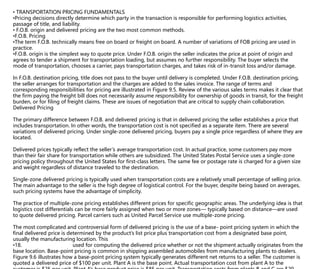 • TRANSPORTATION PRICING FUNDAMENTALS
•Pricing decisions directly determine which party in the transaction is responsible for performing logistics activities,
passage of title, and liability.
• F.O.B. origin and delivered pricing are the two most common methods.
•F.O.B. Pricing
•The term F.O.B. technically means free on board or freight on board. A number of variations of FOB pricing are used in
practice.
•F.O.B. origin is the simplest way to quote price. Under F.O.B. origin the seller indicates the price at point of origin and
agrees to tender a shipment for transportation loading, but assumes no further responsibility. The buyer selects the
mode of transportation, chooses a carrier, pays transportation charges, and takes risk of in-transit loss and/or damage.
In F.O.B. destination pricing, title does not pass to the buyer until delivery is completed. Under F.O.B. destination pricing,
the seller arranges for transportation and the charges are added to the sales invoice. The range of terms and
corresponding responsibilities for pricing are illustrated in Figure 9.5. Review of the various sales terms makes it clear that
the firm paying the freight bill does not necessarily assume responsibility for ownership of goods in transit, for the freight
burden, or for filing of freight claims. These are issues of negotiation that are critical to supply chain collaboration.
Delivered Pricing
The primary difference between F.O.B. and delivered pricing is that in delivered pricing the seller establishes a price that
includes transportation. In other words, the transportation cost is not specified as a separate item. There are several
variations of delivered pricing. Under single-zone delivered pricing, buyers pay a single price regardless of where they are
located.
Delivered prices typically reflect the seller’s average transportation cost. In actual practice, some customers pay more
than their fair share for transportation while others are subsidized. The United States Postal Service uses a single-zone
pricing policy throughout the United States for first-class letters. The same fee or postage rate is charged for a given size
and weight regardless of distance traveled to the destination.
Single-zone delivered pricing is typically used when transportation costs are a relatively small percentage of selling price.
The main advantage to the seller is the high degree of logistical control. For the buyer, despite being based on averages,
such pricing systems have the advantage of simplicity.
The practice of multiple-zone pricing establishes different prices for specific geographic areas. The underlying idea is that
logistics cost differentials can be more fairly assigned when two or more zones— typically based on distance—are used
to quote delivered pricing. Parcel carriers such as United Parcel Service use multiple-zone pricing.
The most complicated and controversial form of delivered pricing is the use of a base- point pricing system in which the
final delivered price is determined by the product’s list price plus transportation cost from a designated base point,
usually the manufacturing location. This
•18. designated point is used for computing the delivered price whether or not the shipment actually originates from the
base location. Base-point pricing is common in shipping assembled automobiles from manufacturing plants to dealers.
Figure 9.6 illustrates how a base-point pricing system typically generates different net returns to a seller. The customer is
quoted a delivered price of $100 per unit. Plant A is the base point. Actual transportation cost from plant A to the
 