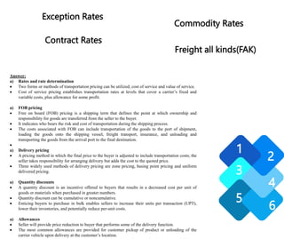 Answer:
a) Rates and rate determination
 Two forms or methods of transportation pricing can be utilized; cost of service and value of service.
 Cost of service pricing establishes transportation rates at levels that cover a carrier’s fixed and
variable costs, plus allowance for some profit.
a) FOB pricing
 Free on board (FOB) pricing is a shipping term that defines the point at which ownership and
responsibility for goods are transferred from the seller to the buyer.
 It indicates who bears the risk and cost of transportation during the shipping process.
 The costs associated with FOB can include transportation of the goods to the port of shipment,
loading the goods onto the shipping vessel, freight transport, insurance, and unloading and
transporting the goods from the arrival port to the final destination.

a) Delivery pricing
 A pricing method in which the final price to the buyer is adjusted to include transportation costs; the
seller takes responsibility for arranging delivery but adds the cost to the quoted price.
 Three widely used methods of delivery pricing are zone pricing, basing point pricing and uniform
delivered pricing.
a) Quantity discounts
 A quantity discount is an incentive offered to buyers that results in a decreased cost per unit of
goods or materials when purchased in greater numbers.
 Quantity discount can be cumulative or noncumulative.
 Enticing buyers to purchase in bulk enables sellers to increase their units per transaction (UPT),
lower their inventories, and potentially reduce per-unit costs.
a) Allowances
 Seller will provide price reduction to buyer that performs some of the delivery function.
 The most common allowances are provided for customer pickup of product or unloading of the
carrier vehicle upon delivery at the customer’s location.
1
2
3
4
5
6
Exception Rates
Contract Rates
Commodity Rates
Freight all kinds(FAK)
 